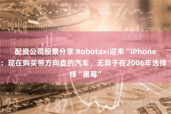 配资公司股票分享 Robotaxi迎来“iPhone时刻”：现在购买带方向盘的汽车，无异于在2006年选择“黑莓”