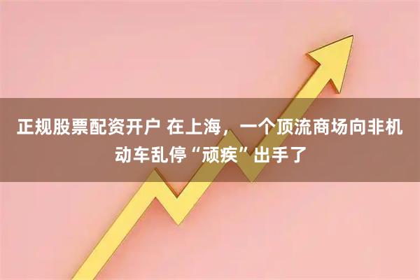 正规股票配资开户 在上海，一个顶流商场向非机动车乱停“顽疾”出手了