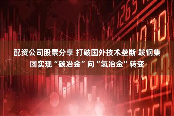 配资公司股票分享 打破国外技术垄断 鞍钢集团实现“碳冶金”向“氢冶金”转变