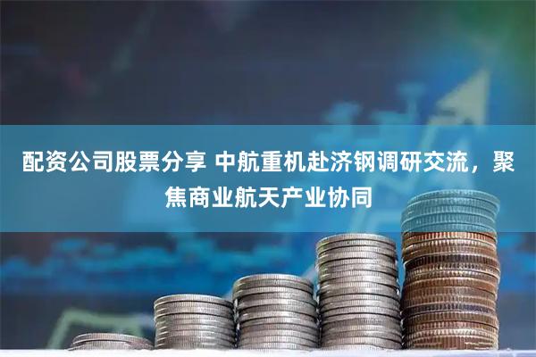 配资公司股票分享 中航重机赴济钢调研交流，聚焦商业航天产业协同