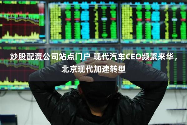 炒股配资公司站点门户 现代汽车CEO频繁来华，北京现代加速转型