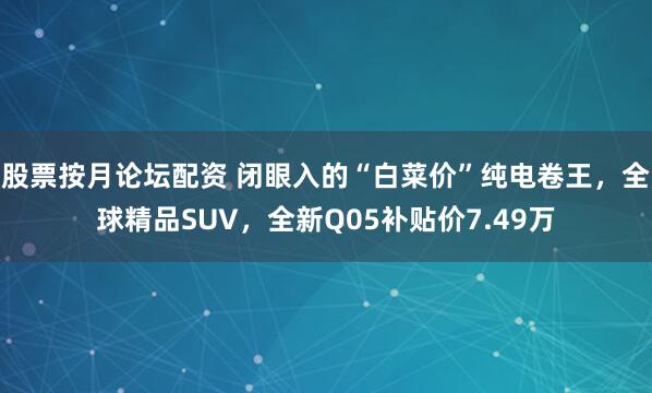 股票按月论坛配资 闭眼入的“白菜价”纯电卷王，全球精品SUV，全新Q05补贴价7.49万