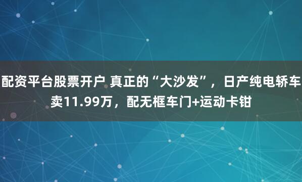 配资平台股票开户 真正的“大沙发”，日产纯电轿车卖11.99万，配无框车门+运动卡钳