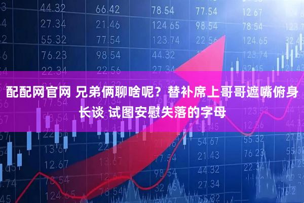 配配网官网 兄弟俩聊啥呢？替补席上哥哥遮嘴俯身长谈 试图安慰失落的字母