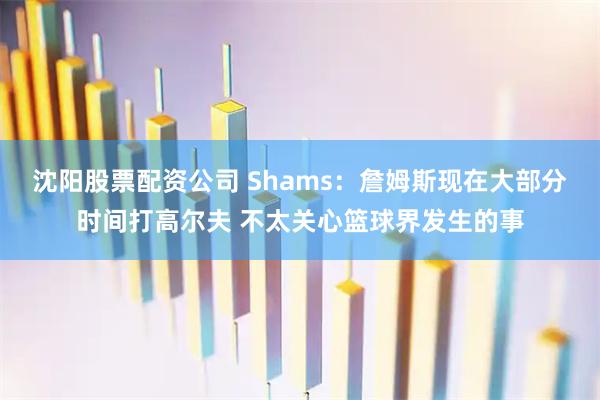 沈阳股票配资公司 Shams：詹姆斯现在大部分时间打高尔夫 不太关心篮球界发生的事