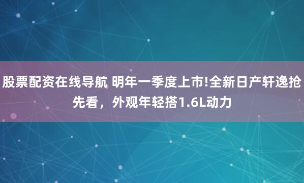 股票配资在线导航 明年一季度上市!全新日产轩逸抢先看，外观年轻搭1.6L动力