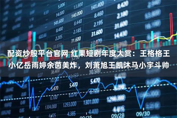 配资炒股平台官网 红果短剧年度大赏：王格格王小亿岳雨婷余茵美炸，刘萧旭王凯沐马小宇斗帅