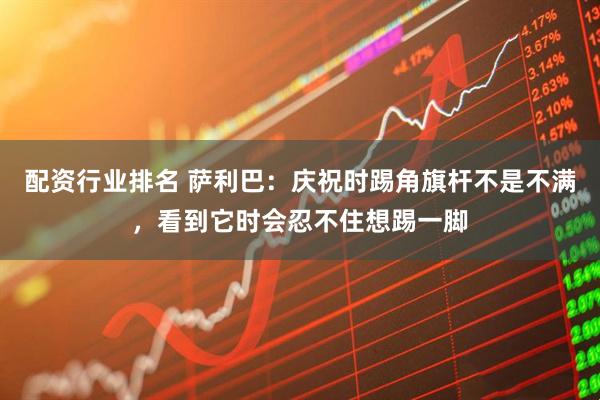 配资行业排名 萨利巴：庆祝时踢角旗杆不是不满，看到它时会忍不住想踢一脚