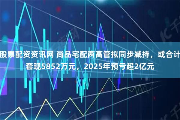 股票配资资讯网 尚品宅配两高管拟同步减持，或合计套现5852万元，2025年预亏超2亿元