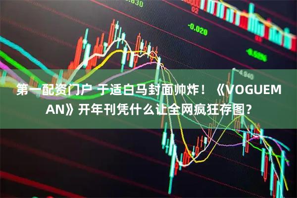 第一配资门户 于适白马封面帅炸！《VOGUEMAN》开年刊凭什么让全网疯狂存图？