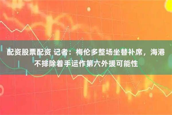 配资股票配资 记者：梅伦多整场坐替补席，海港不排除着手运作第六外援可能性