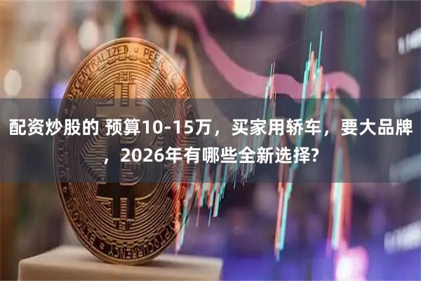 配资炒股的 预算10-15万，买家用轿车，要大品牌，2026年有哪些全新选择?