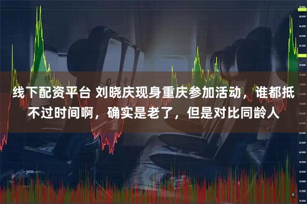 线下配资平台 刘晓庆现身重庆参加活动，谁都抵不过时间啊，确实是老了，但是对比同龄人