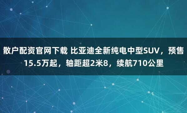 散户配资官网下载 比亚迪全新纯电中型SUV，预售15.5万起，轴距超2米8，续航710公里