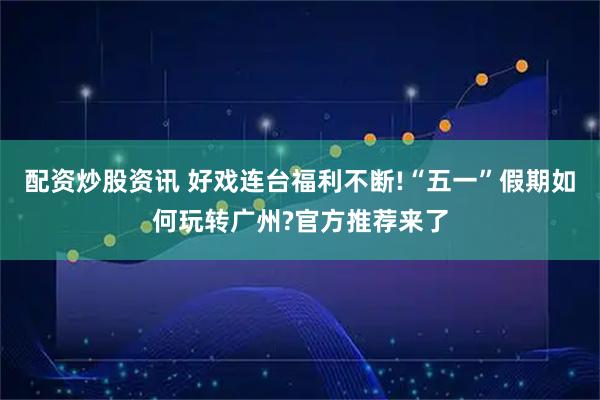 配资炒股资讯 好戏连台福利不断!“五一”假期如何玩转广州?官方推荐来了