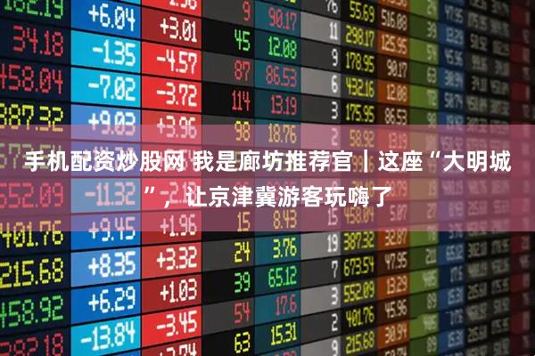 手机配资炒股网 我是廊坊推荐官｜这座“大明城”，让京津冀游客玩嗨了