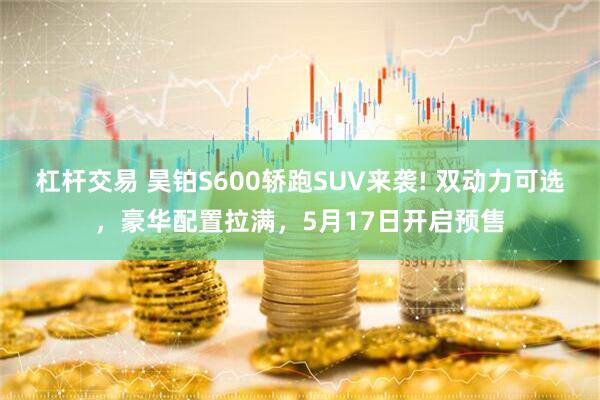 杠杆交易 昊铂S600轿跑SUV来袭! 双动力可选，豪华配置拉满，5月17日开启预售
