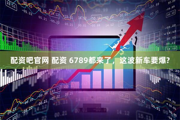 配资吧官网 配资 6789都来了，这波新车要爆?