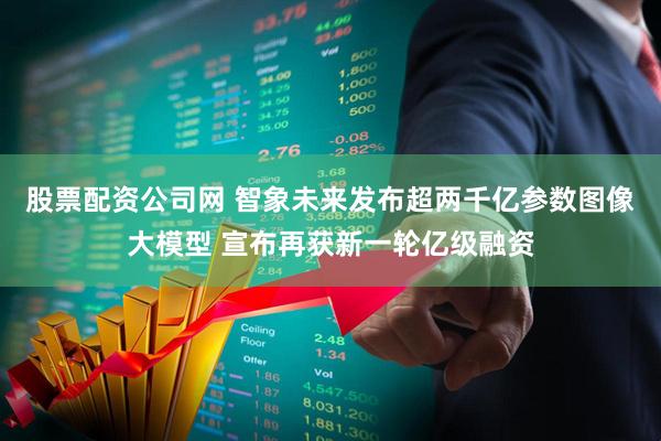 股票配资公司网 智象未来发布超两千亿参数图像大模型 宣布再获新一轮亿级融资