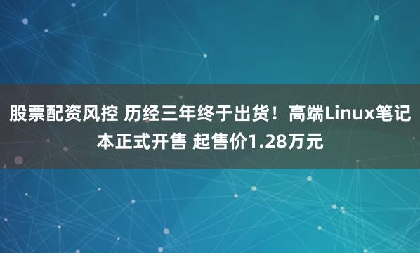 股票配资风控 历经三年终于出货！高端Linux笔记本正式开售 起售价1.28万元