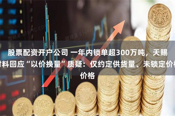 股票配资开户公司 一年内锁单超300万吨，天赐材料回应“以价换量”质疑：仅约定供货量、未锁定价格