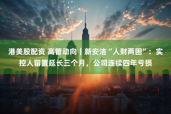 港美股配资 高管动向｜新安洁“人财两困”：实控人留置延长三个月，公司连续四年亏损