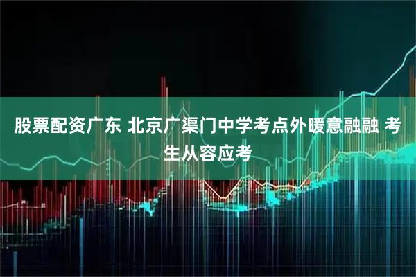 股票配资广东 北京广渠门中学考点外暖意融融 考生从容应考