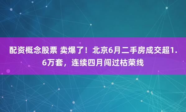 配资概念股票 卖爆了！北京6月二手房成交超1.6万套，连续四月闯过枯荣线