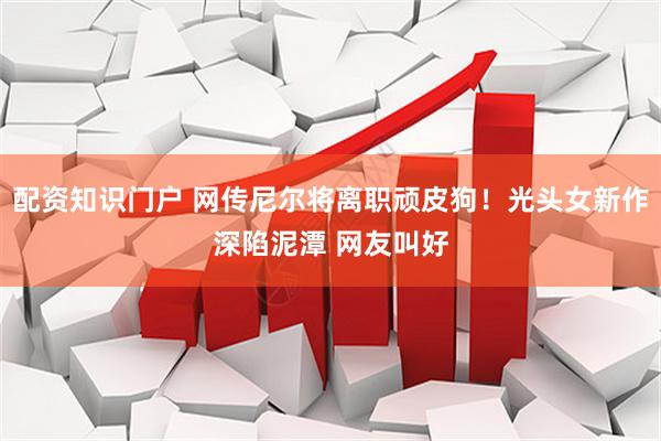 配资知识门户 网传尼尔将离职顽皮狗！光头女新作深陷泥潭 网友叫好