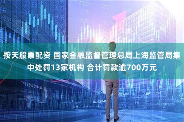 按天股票配资 国家金融监督管理总局上海监管局集中处罚13家机构 合计罚款逾700万元