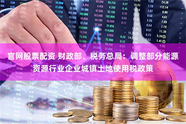 官网股票配资 财政部、税务总局：调整部分能源资源行业企业城镇土地使用税政策