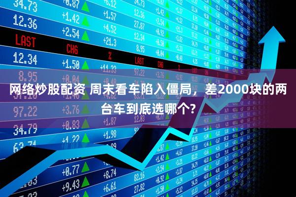 网络炒股配资 周末看车陷入僵局，差2000块的两台车到底选哪个?