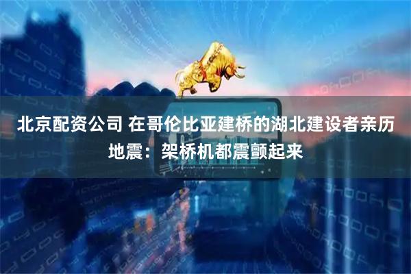 北京配资公司 在哥伦比亚建桥的湖北建设者亲历地震：架桥机都震颤起来