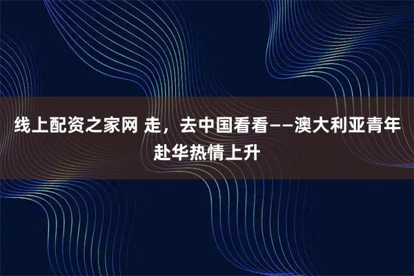 线上配资之家网 走，去中国看看——澳大利亚青年赴华热情上升