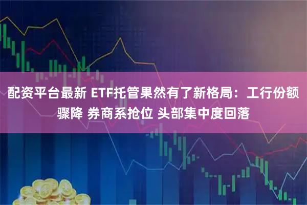 配资平台最新 ETF托管果然有了新格局：工行份额骤降 券商系抢位 头部集中度回落