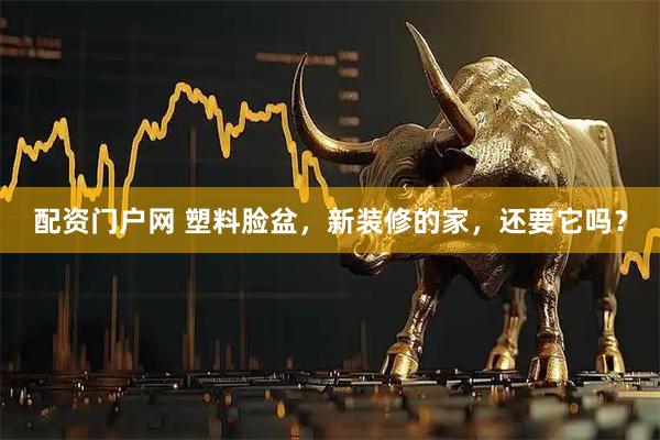 配资门户网 塑料脸盆，新装修的家，还要它吗？